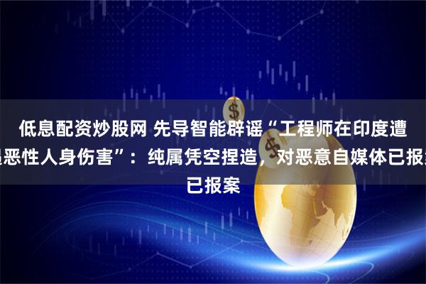 低息配资炒股网 先导智能辟谣“工程师在印度遭遇恶性人身伤害”：纯属凭空捏造，对恶意自媒体已报案