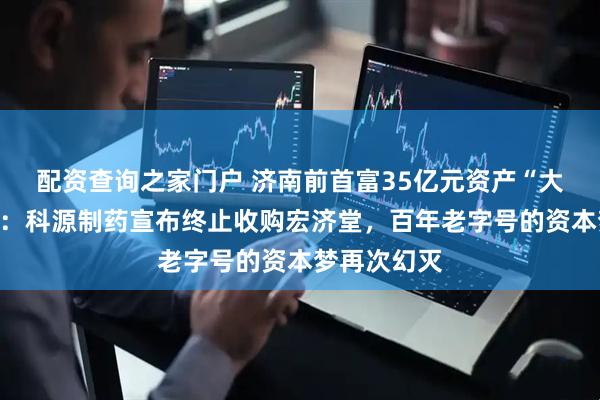 配资查询之家门户 济南前首富35亿元资产“大挪移”夭折：科源制药宣布终止收购宏济堂，百年老字号的资本梦再次幻灭