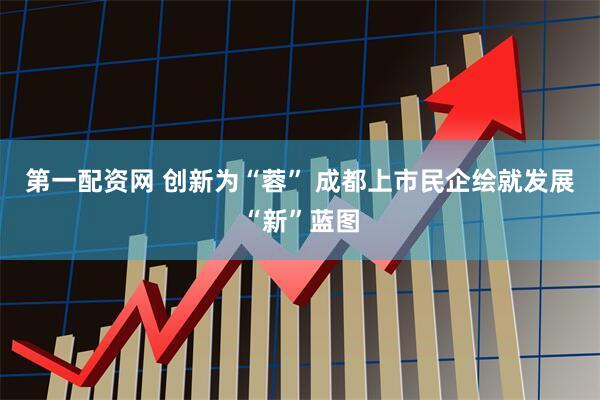 第一配资网 创新为“蓉” 成都上市民企绘就发展“新”蓝图