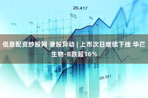 低息配资炒股网 港股异动 | 上市次日继续下挫 华芢生物-B跌超16%