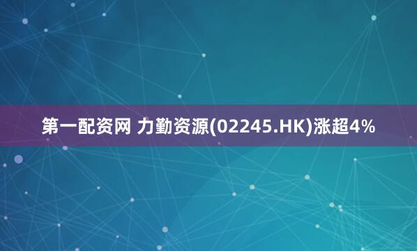 第一配资网 力勤资源(02245.HK)涨超4%