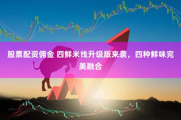 股票配资佣金 四鲜米线升级版来袭，四种鲜味完美融合