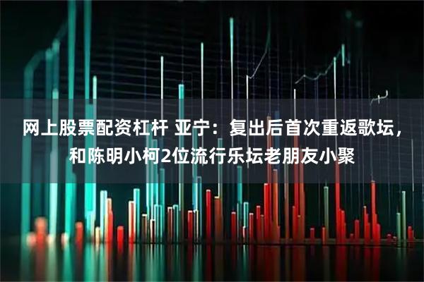 网上股票配资杠杆 亚宁：复出后首次重返歌坛，和陈明小柯2位流行乐坛老朋友小聚