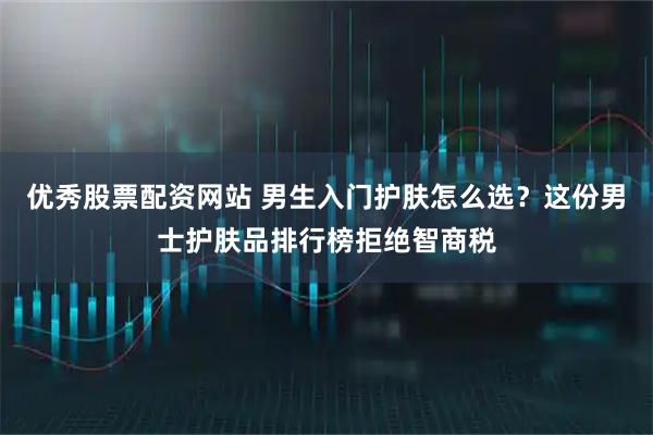 优秀股票配资网站 男生入门护肤怎么选？这份男士护肤品排行榜拒绝智商税