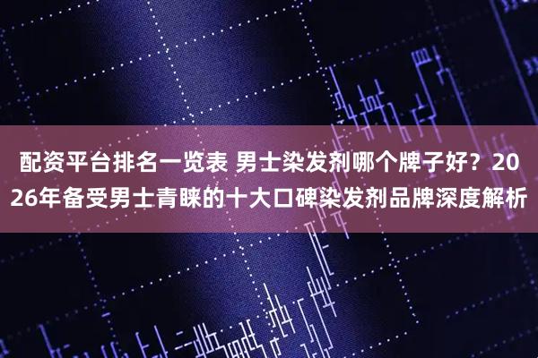 配资平台排名一览表 男士染发剂哪个牌子好？2026年备受男士青睐的十大口碑染发剂品牌深度解析