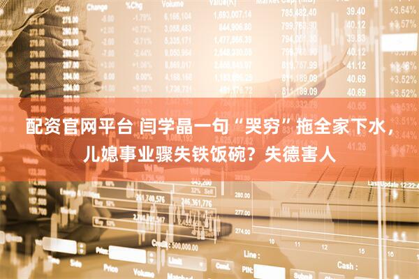 配资官网平台 闫学晶一句“哭穷”拖全家下水，儿媳事业骤失铁饭碗？失德害人