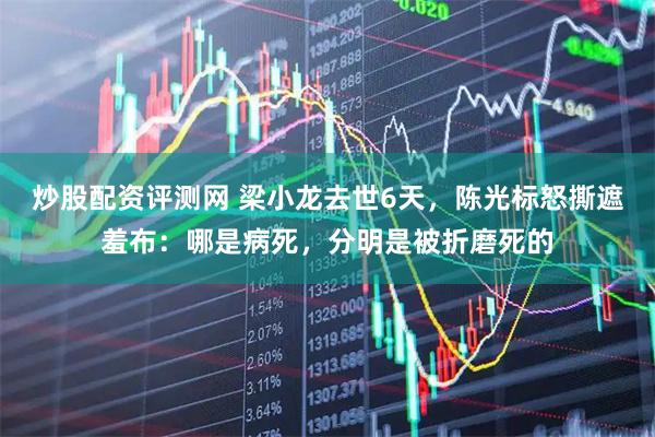 炒股配资评测网 梁小龙去世6天，陈光标怒撕遮羞布：哪是病死，分明是被折磨死的