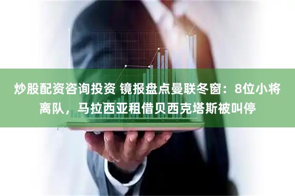 炒股配资咨询投资 镜报盘点曼联冬窗：8位小将离队，马拉西亚租借贝西克塔斯被叫停