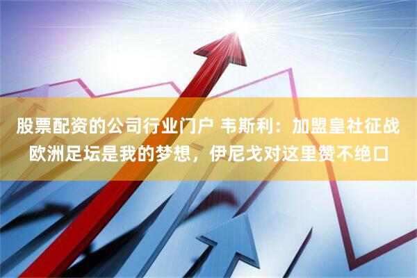 股票配资的公司行业门户 韦斯利：加盟皇社征战欧洲足坛是我的梦想，伊尼戈对这里赞不绝口