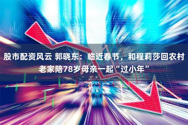 股市配资风云 郭晓东：临近春节，和程莉莎回农村老家陪78岁母亲一起“过小年”