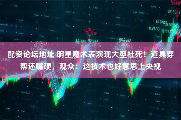 配资论坛地址 明星魔术表演现大型社死！道具穿帮还嘴硬，观众：这技术也好意思上央视