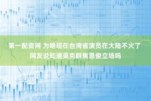 第一配资网 为啥现在台湾省演员在大陆不火了 网友说知道吴克群焦恩俊立场吗