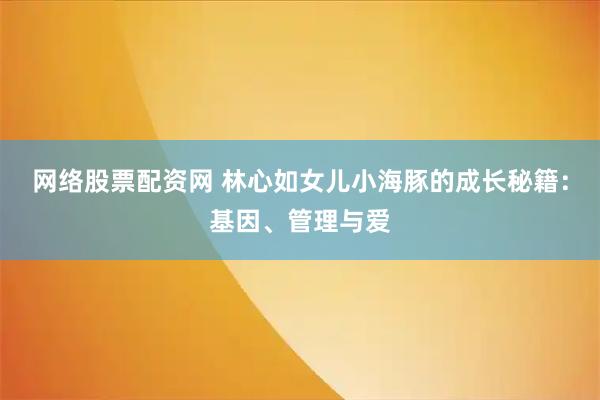 网络股票配资网 林心如女儿小海豚的成长秘籍：基因、管理与爱