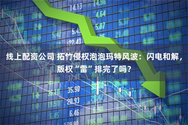 线上配资公司 拓竹侵权泡泡玛特风波：闪电和解，版权“雷”排完了吗？