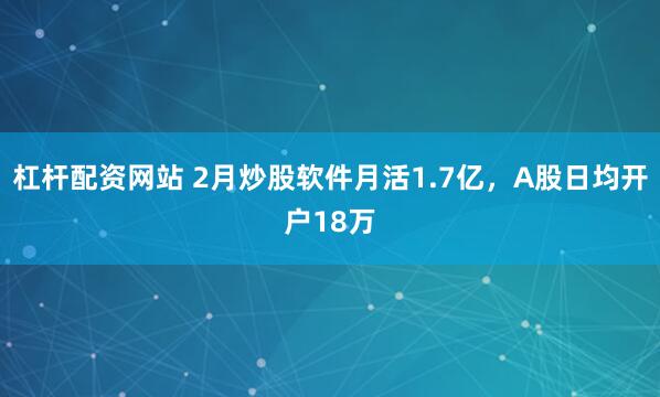 杠杆配资网站 2月炒股软件月活1.7亿，A股日均开户18万