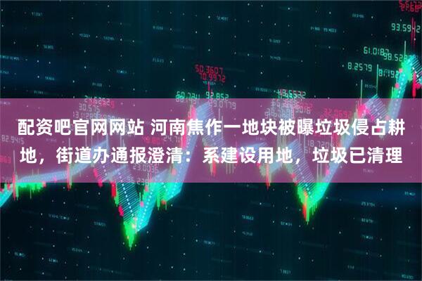 配资吧官网网站 河南焦作一地块被曝垃圾侵占耕地，街道办通报澄清：系建设用地，垃圾已清理