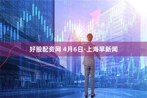 好股配资网 4月6日·上海早新闻