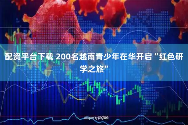配资平台下载 200名越南青少年在华开启“红色研学之旅”