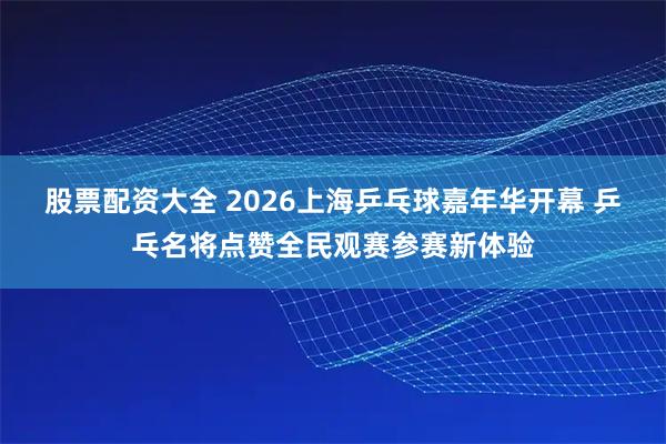股票配资大全 2026上海乒乓球嘉年华开幕 乒乓名将点赞全民观赛参赛新体验
