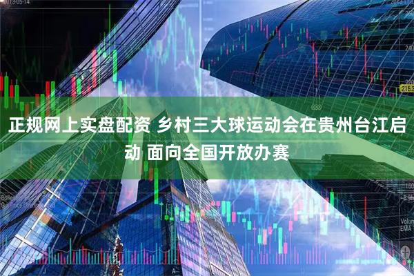 正规网上实盘配资 乡村三大球运动会在贵州台江启动 面向全国开放办赛