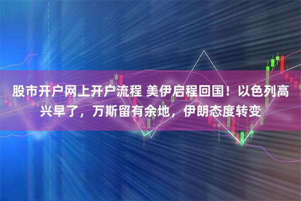 股市开户网上开户流程 美伊启程回国！以色列高兴早了，万斯留有余地，伊朗态度转变