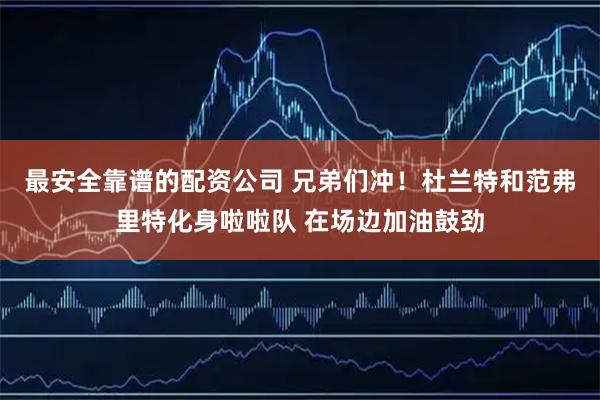 最安全靠谱的配资公司 兄弟们冲！杜兰特和范弗里特化身啦啦队 在场边加油鼓劲