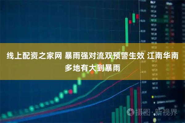 线上配资之家网 暴雨强对流双预警生效 江南华南多地有大到暴雨