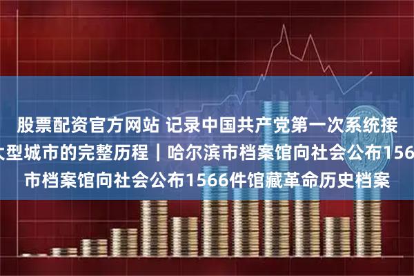 股票配资官方网站 记录中国共产党第一次系统接管、治理并建设一座大型城市的完整历程｜哈尔滨市档案馆向社会公布1566件馆藏革命历史档案
