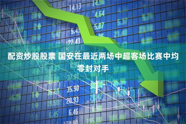 配资炒股股票 国安在最近两场中超客场比赛中均零封对手
