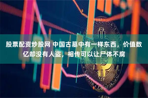 股票配资炒股网 中国古墓中有一样东西，价值数亿却没有人盗，相传可以让尸体不腐