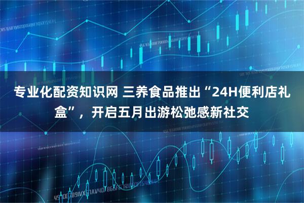 专业化配资知识网 三养食品推出“24H便利店礼盒”，开启五月出游松弛感新社交
