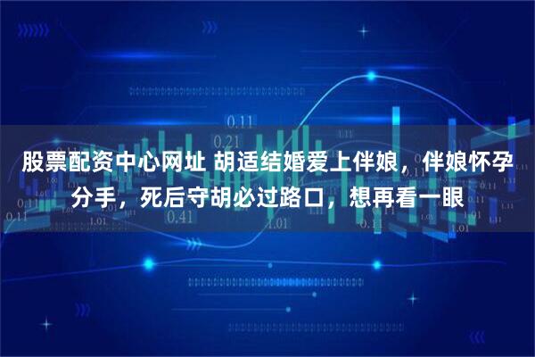 股票配资中心网址 胡适结婚爱上伴娘，伴娘怀孕分手，死后守胡必过路口，想再看一眼