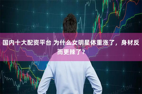 国内十大配资平台 为什么女明星体重涨了，身材反而更辣了？