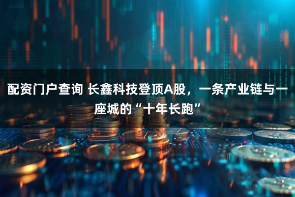 配资门户查询 长鑫科技登顶A股，一条产业链与一座城的“十年长跑”