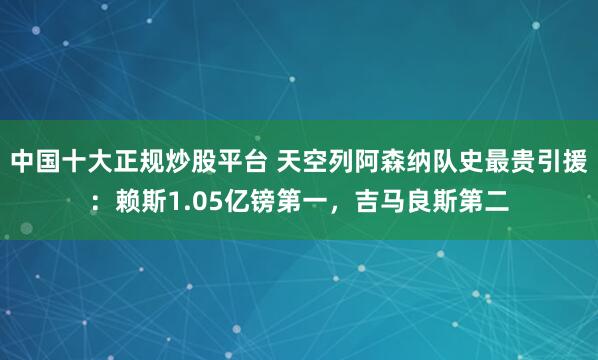 中国十大正规炒股平台 天空列阿森纳队史最贵引援：赖斯1.05亿镑第一，吉马良斯第二