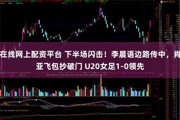 在线网上配资平台 下半场闪击！李晨语边路传中，肖亚飞包抄破门 U20女足1-0领先