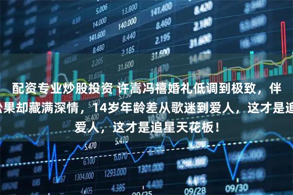 配资专业炒股投资 许嵩冯禧婚礼低调到极致，伴手礼一颗松果却藏满深情，14岁年龄差从歌迷到爱人，这才是追星天花板！