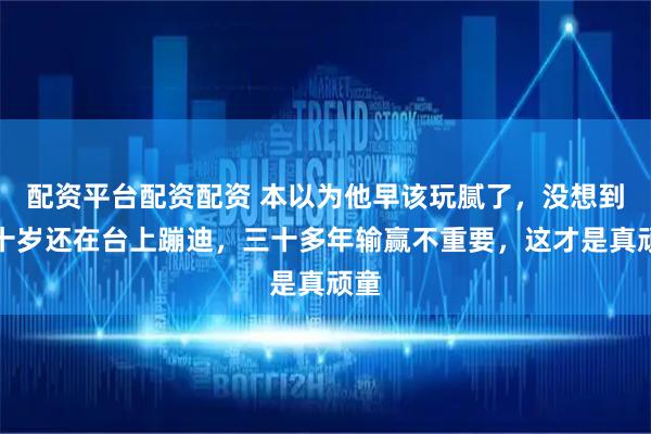 配资平台配资配资 本以为他早该玩腻了，没想到六十岁还在台上蹦迪，三十多年输赢不重要，这才是真顽童